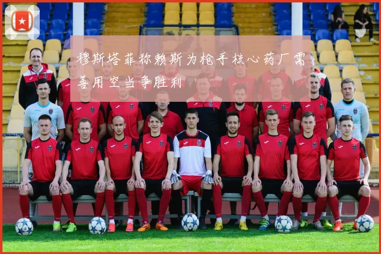 穆斯塔菲称赖斯为枪手核心药厂需善用空当争胜利