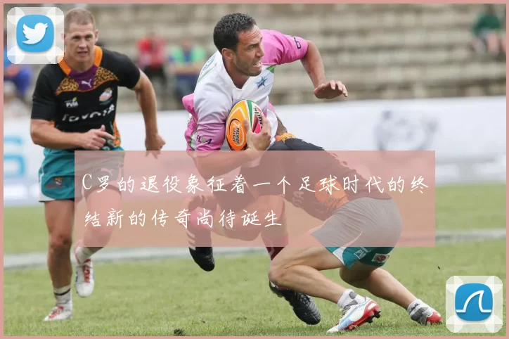 C罗的退役象征着一个足球时代的终结新的传奇尚待诞生