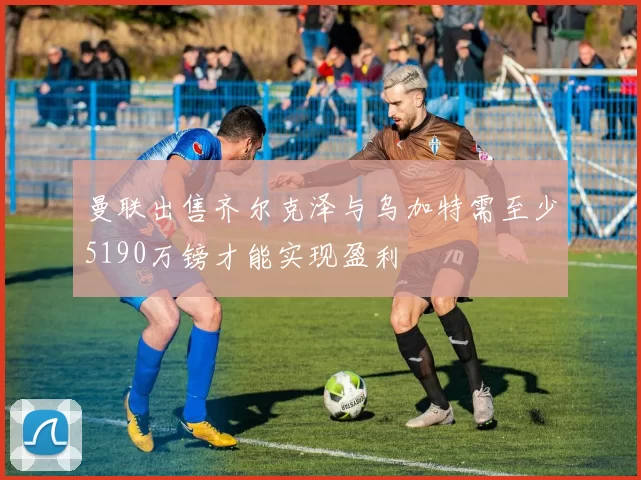曼联出售齐尔克泽与乌加特需至少5190万镑才能实现盈利
