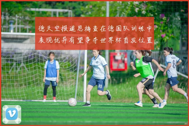 德天空报道恩梅查在德国队训练中表现优异有望争夺世界杯首发位置
