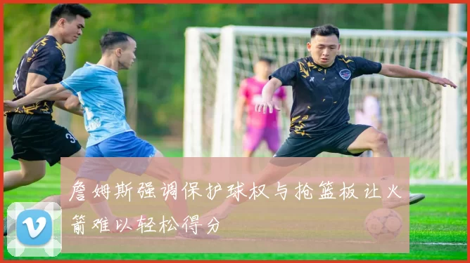 詹姆斯强调保护球权与抢篮板让火箭难以轻松得分