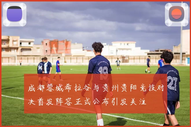 成都蓉城希拉谷与贵州贵阳竞技对决首发阵容正式公布引发关注