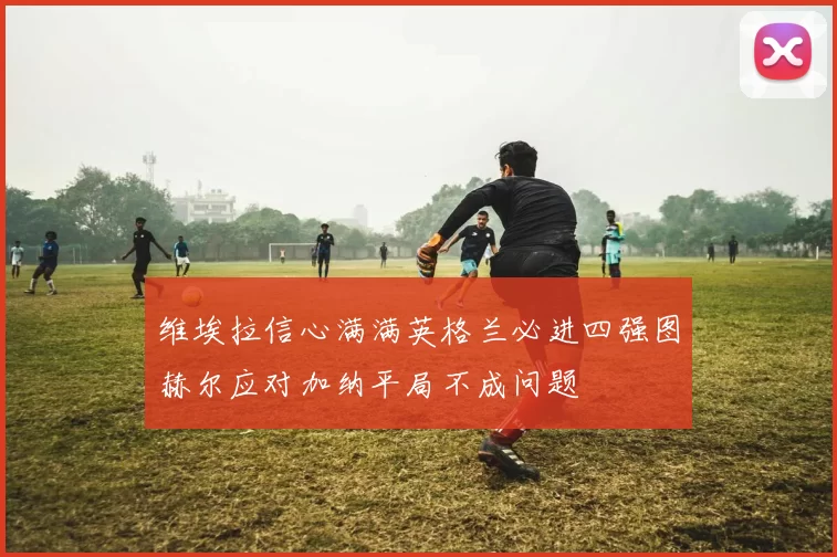 维埃拉信心满满英格兰必进四强图赫尔应对加纳平局不成问题