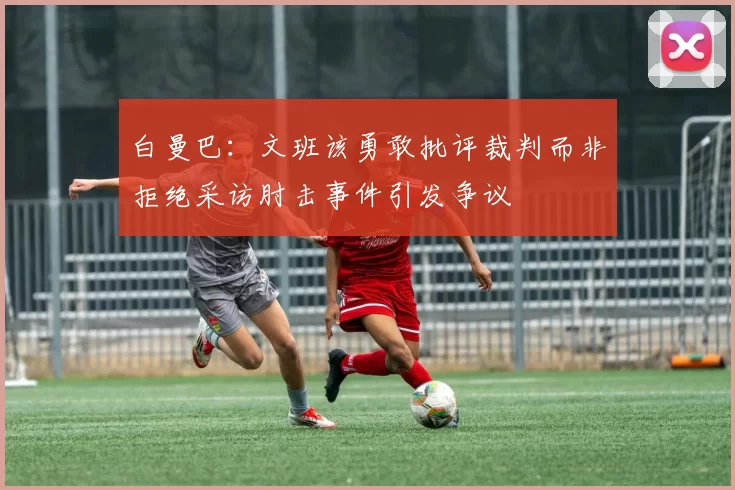 白曼巴：文班该勇敢批评裁判而非拒绝采访肘击事件引发争议