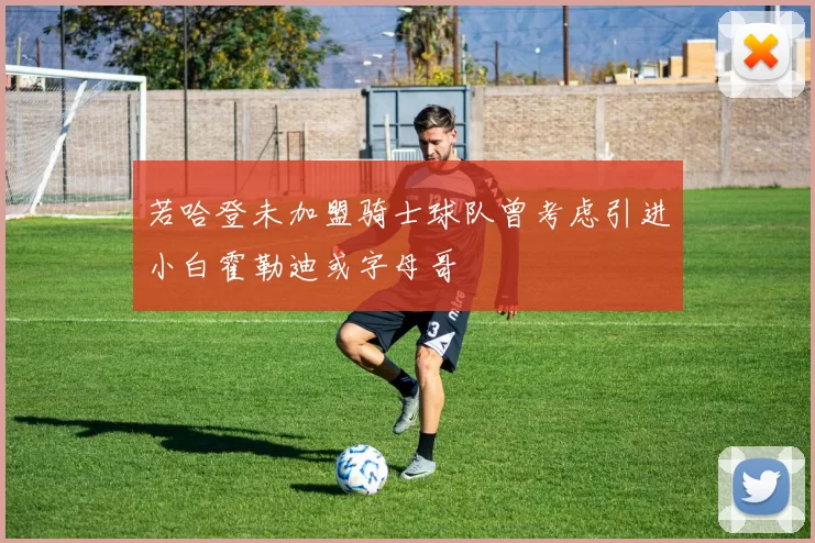 若哈登未加盟骑士球队曾考虑引进小白霍勒迪或字母哥
