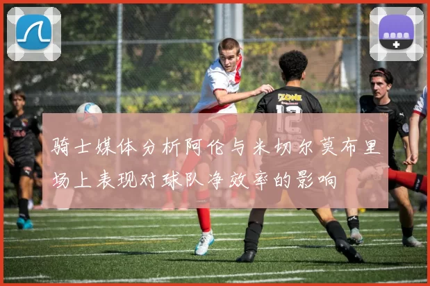 骑士媒体分析阿伦与米切尔莫布里场上表现对球队净效率的影响