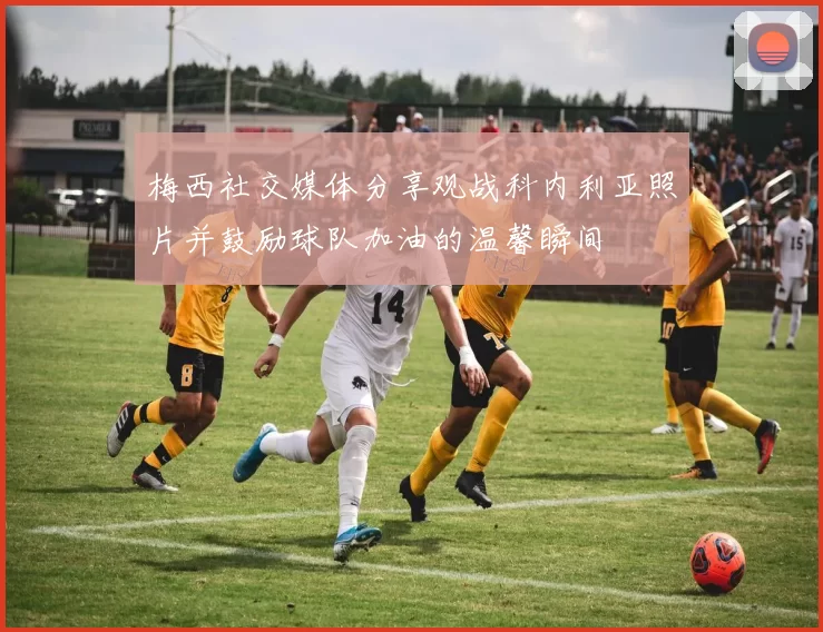 梅西社交媒体分享观战科内利亚照片并鼓励球队加油的温馨瞬间
