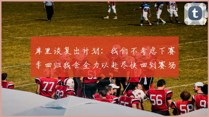 库里谈复出计划：我们不考虑下赛季回归我会全力以赴尽快回到赛场