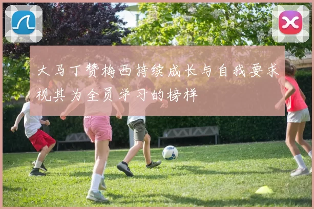 大马丁赞梅西持续成长与自我要求视其为全员学习的榜样