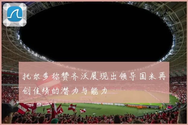 托尔多称赞齐沃展现出领导国米再创佳绩的潜力与能力
