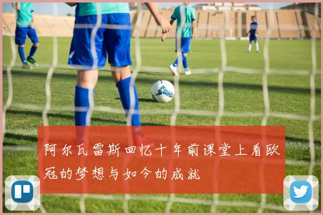 阿尔瓦雷斯回忆十年前课堂上看欧冠的梦想与如今的成就