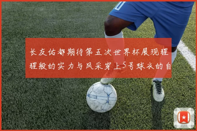 长友佑都期待第五次世界杯展现猩猩般的实力与风采穿上5号球衣的自豪感