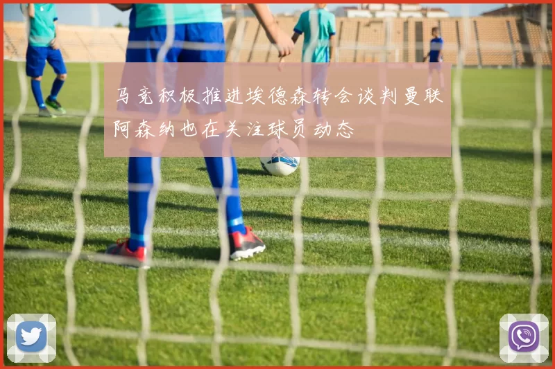 马竞积极推进埃德森转会谈判曼联阿森纳也在关注球员动态